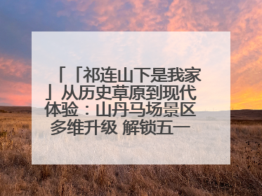 「祁连山下是我家」从历史草原到现代体验：山丹马场景区多维升级 解锁五一文旅新玩法