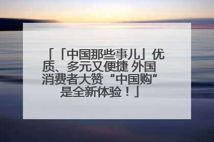「中国那些事儿」优质、多元又便捷 外国消费者大赞“中国购”是全新体验！