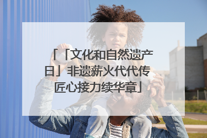 「文化和自然遗产日」非遗薪火代代传 匠心接力续华章