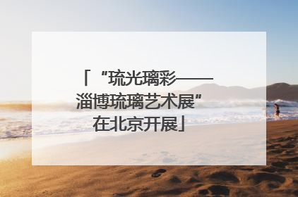 “琉光璃彩——淄博琉璃艺术展”在北京开展
