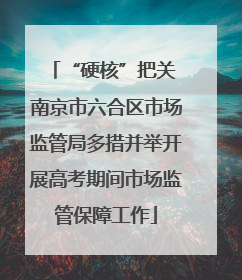 “硬核”把关 南京市六合区市场监管局多措并举开展高考期间市场监管保障工作