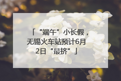 “端午”小长假，无锡火车站预计6月2日“最挤”