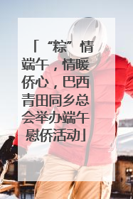 “粽”情端午，情暖侨心，巴西青田同乡总会举办端午慰侨活动