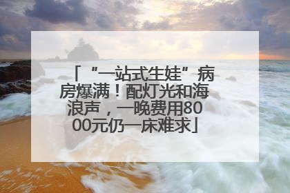 “一站式生娃”病房爆满！配灯光和海浪声，一晚费用8000元仍一床难求