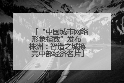 “中国城市网络形象指数”发布 株洲：智造之城擦亮中部经济名片