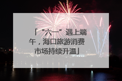“六一”遇上端午，海口旅游消费市场持续升温