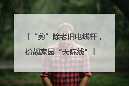 “剪”除老旧电线杆，扮靓家园“天际线”