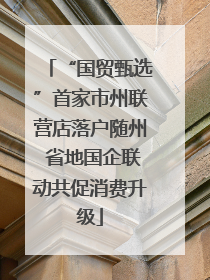 “国贸甄选”首家市州联营店落户随州 省地国企联动共促消费升级