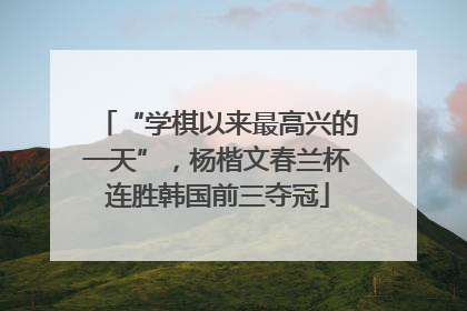 “学棋以来最高兴的一天”，杨楷文春兰杯连胜韩国前三夺冠