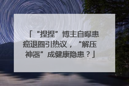 “捏捏”博主自曝患癌退圈引热议，“解压神器”成健康隐患？