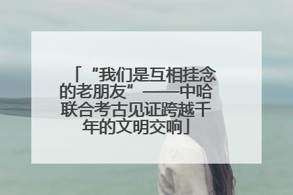 “我们是互相挂念的老朋友”——中哈联合考古见证跨越千年的文明交响
