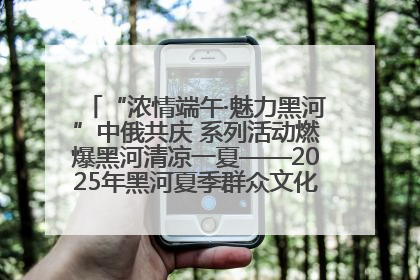 “浓情端午·魅力黑河”中俄共庆 系列活动燃爆黑河清凉一夏——2025年黑河夏季群众文化活动启幕 多元文化赋能边境文旅新高地