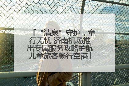 “清泉”守护，童行无忧 济南机场推出专属服务攻略护航儿童旅客畅行空港