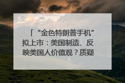 “金色特朗普手机”拟上市：美国制造、反映美国人价值观？质疑者：像天方夜谭