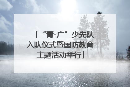 “青-广”少先队入队仪式暨国防教育主题活动举行