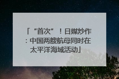“首次”！日媒炒作：中国两艘航母同时在太平洋海域活动