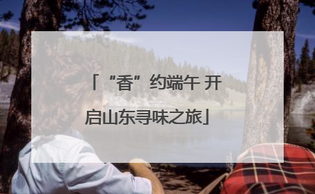 “香”约端午 开启山东寻味之旅