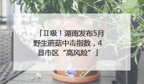 Ⅱ级！湖南发布5月野生蘑菇中毒指数，4县市区“高风险”