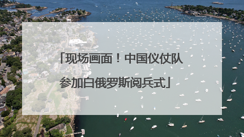 现场画面！中国仪仗队参加白俄罗斯阅兵式