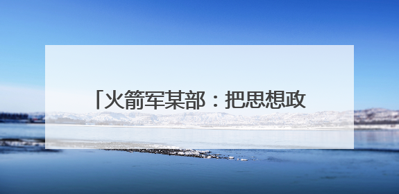 火箭军某部：把思想政治工作做到发射架下