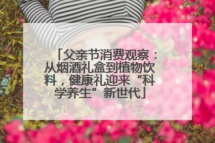 父亲节消费观察：从烟酒礼盒到植物饮料，健康礼迎来“科学养生”新世代