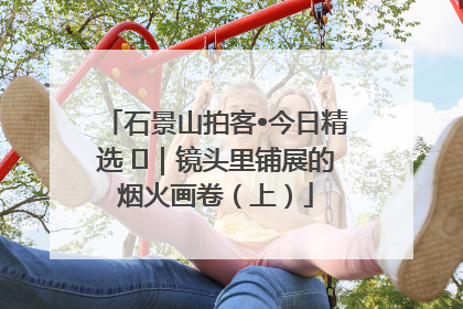 石景山拍客•今日精选 ㉓｜镜头里铺展的烟火画卷（上）