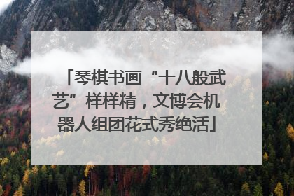 琴棋书画“十八般武艺”样样精，文博会机器人组团花式秀绝活