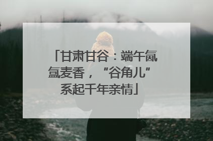 甘肃甘谷：端午氤氲麦香，“谷角儿”系起千年亲情