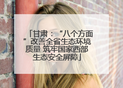 甘肃：“八个方面”改善全省生态环境质量 筑牢国家西部生态安全屏障