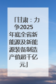 甘肃：力争2025年底全省新能源及新能源装备制造产值超千亿元