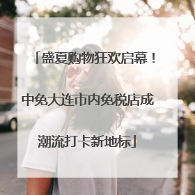 盛夏购物狂欢启幕！中免大连市内免税店成潮流打卡新地标
