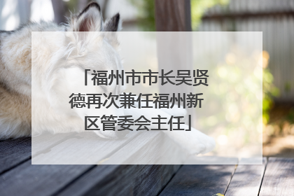 福州市市长吴贤德再次兼任福州新区管委会主任