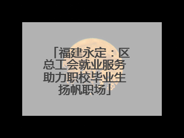 福建永定：区总工会就业服务助力职校毕业生扬帆职场