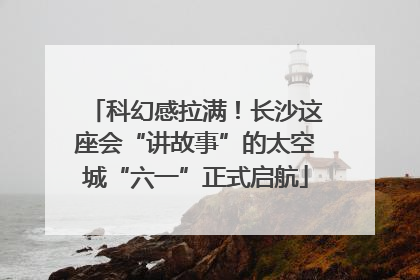 科幻感拉满！长沙这座会“讲故事”的太空城“六一”正式启航