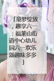 童梦绽放，趣享六一：福莱山街道中心幼儿园六一欢乐颂趣味多多