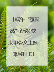 端午“氛围感”渐浓 快来甲骨文主题邮局打卡
