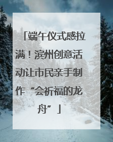 端午仪式感拉满！滨州创意活动让市民亲手制作“会祈福的龙舟”