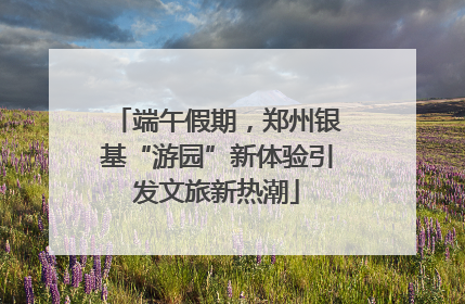 端午假期，郑州银基“游园”新体验引发文旅新热潮