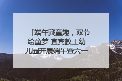 端午藏童趣，双节绘童梦 宜宾教工幼儿园开展端午暨六一亲子游园活动