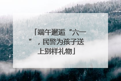 端午邂逅“六一”，民警为孩子送上别样礼物