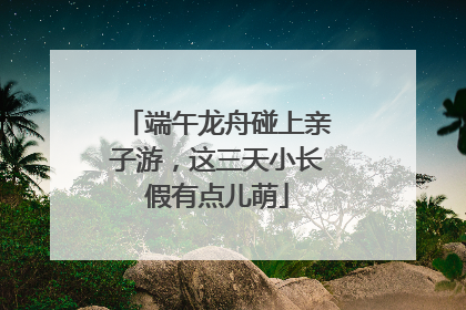 端午龙舟碰上亲子游，这三天小长假有点儿萌