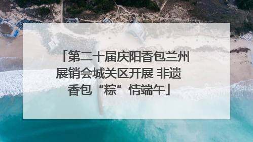 第二十届庆阳香包兰州展销会城关区开展 非遗香包“粽”情端午