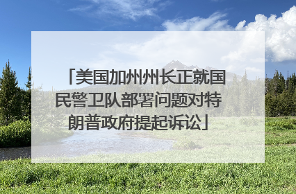 美国加州州长正就国民警卫队部署问题对特朗普政府提起诉讼