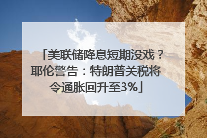 美联储降息短期没戏？耶伦警告：特朗普关税将令通胀回升至3%