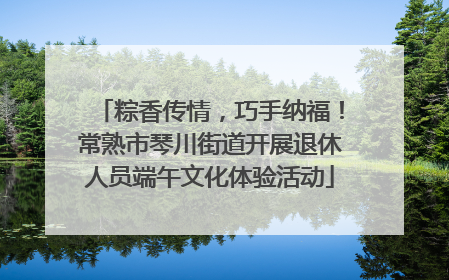 粽香传情，巧手纳福！常熟市琴川街道开展退休人员端午文化体验活动