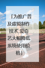 为推广普及虚拟制作技术 爱奇艺大幅降低系统使用价格