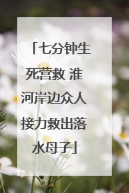 七分钟生死营救 淮河岸边众人接力救出落水母子