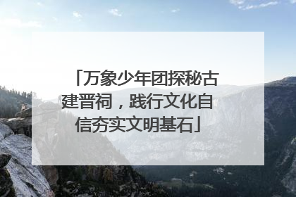 万象少年团探秘古建晋祠，践行文化自信夯实文明基石