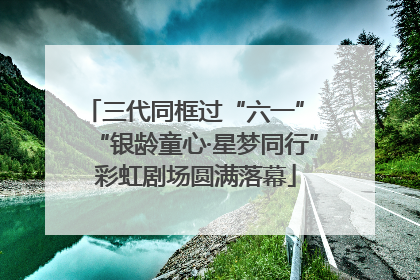 三代同框过“六一” “银龄童心·星梦同行”彩虹剧场圆满落幕