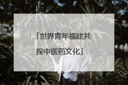 世界青年福建共探中医药文化
